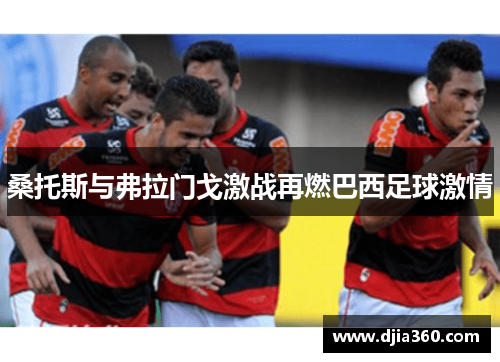 桑托斯与弗拉门戈激战再燃巴西足球激情