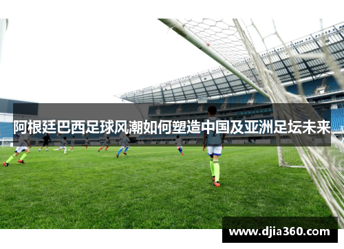 阿根廷巴西足球风潮如何塑造中国及亚洲足坛未来