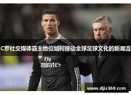 C罗社交媒体霸主地位如何推动全球足球文化的新潮流