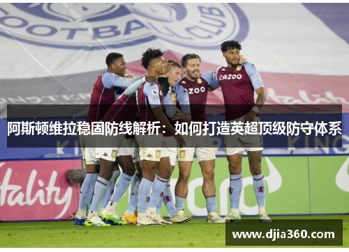 阿斯顿维拉稳固防线解析：如何打造英超顶级防守体系