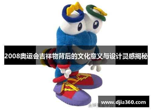 2008奥运会吉祥物背后的文化意义与设计灵感揭秘